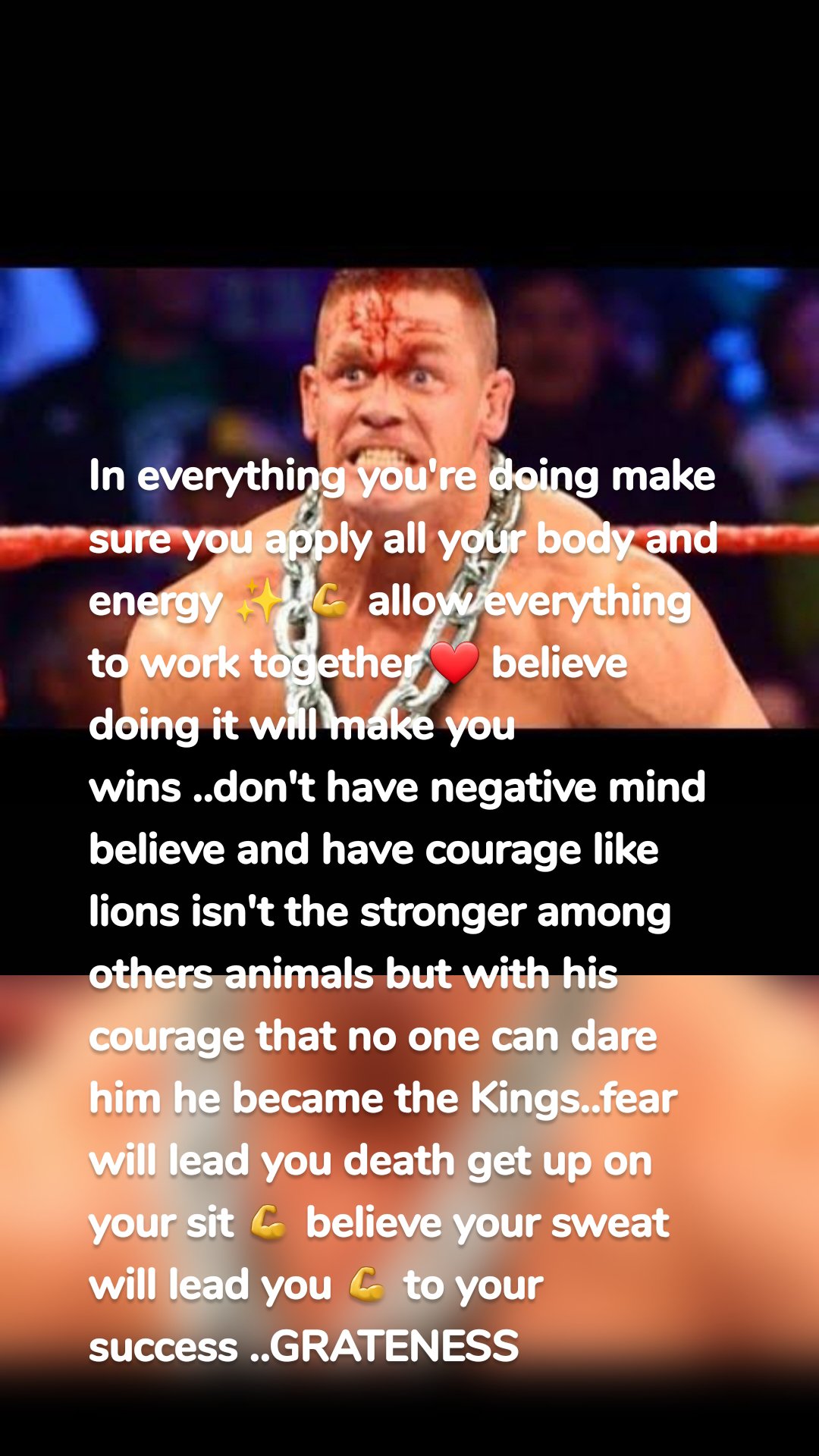 In everything you're doing make sure you apply all your body and energy ✨️ 💪 allow everything to work together ❤️ believe doing it will make you wins ..don't have negative mind believe and have courage like lions isn't the stronger among others animals but with his courage that no one can dare him he became the Kings..fear will lead you death get up on your sit 💪 believe your sweat will lead you 💪 to your success ..GRATENESS 
